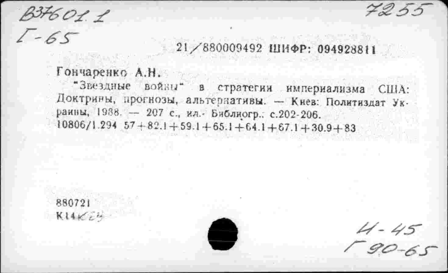 ﻿

21/880009492 ШИФР: 094928811
Гончаренко А.Н.
“Звездные войны“ в стратегии империализма США: Доктрины, прогнозы, альтернативы. — Киев: Политиздат Украины, 1988. — 207 с., ил.- Библиогр.: с.202-206.
10806/1 294 57 - 82.1 + 59.1 + 65.1 +64.1 +67.1 + 30.9 + 83
880721
КН/?-